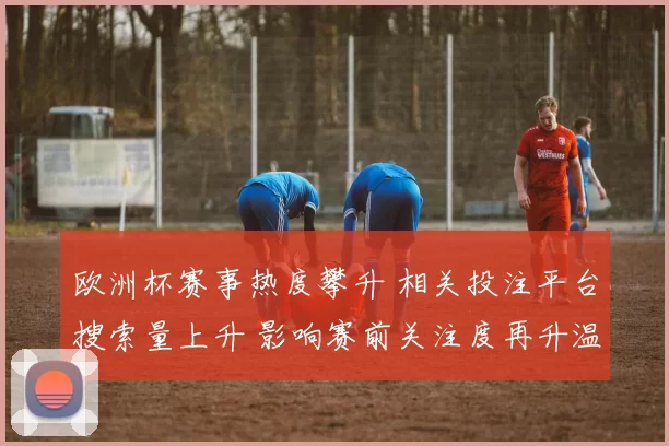 欧洲杯赛事热度攀升 相关投注平台搜索量上升 影响赛前关注度再升温