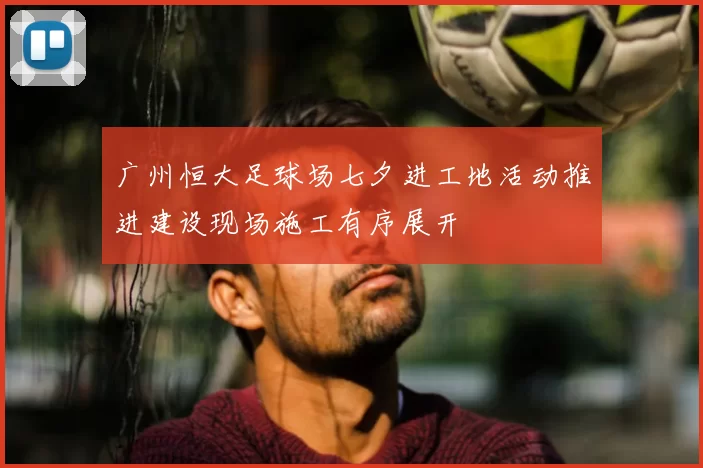 广州恒大足球场七夕进工地活动推进建设现场施工有序展开