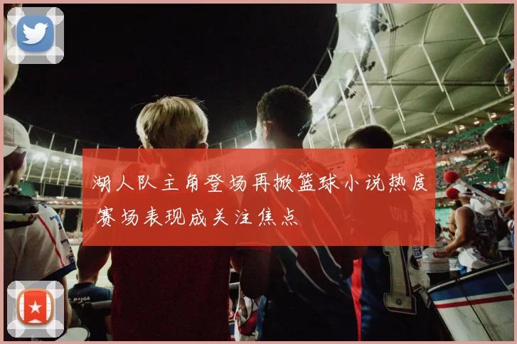 湖人队主角登场再掀篮球小说热度 赛场表现成关注焦点