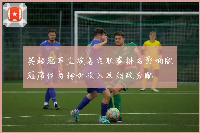 英超冠军尘埃落定联赛排名影响欧冠席位与转会投入及财政分配