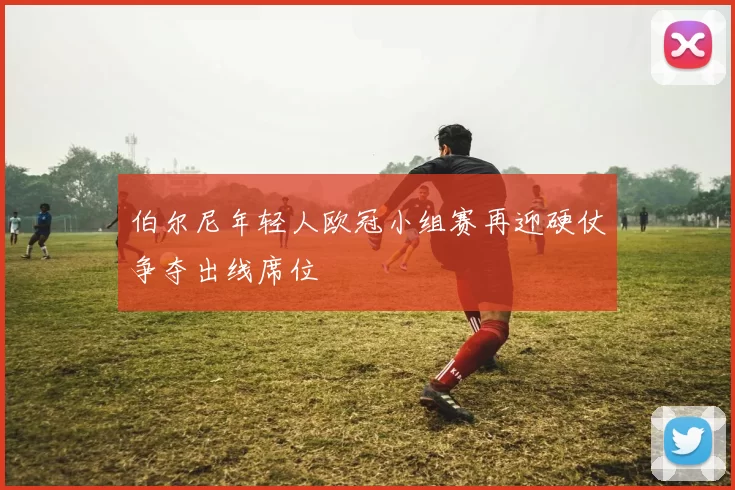 伯尔尼年轻人欧冠小组赛再迎硬仗争夺出线席位