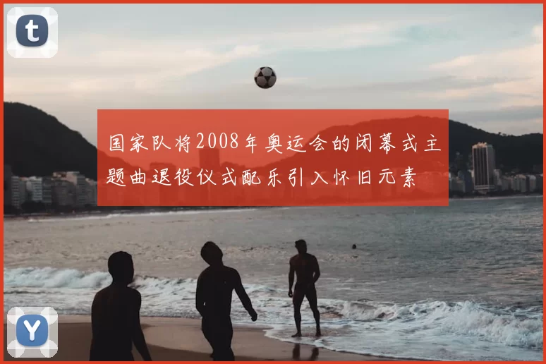 国家队将2008年奥运会的闭幕式主题曲退役仪式配乐引入怀旧元素