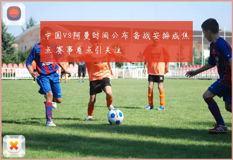 中国vs阿曼时间公布 备战安排成焦点 赛事看点引关注