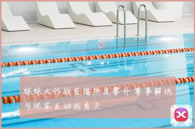 球球大作战直播热度攀升 赛事解说与玩家互动成看点