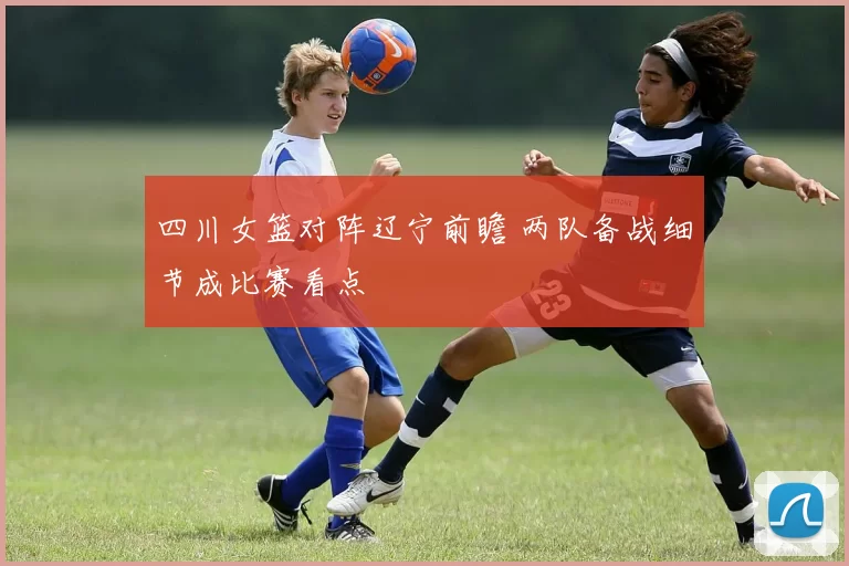 四川女篮对阵辽宁前瞻 两队备战细节成比赛看点