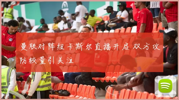 曼联对阵纽卡斯尔直播开启 双方攻防较量引关注
