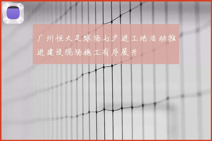 广州恒大足球场七夕进工地活动推进建设现场施工有序展开