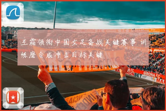 王霜领衔中国女足备战关键赛事 训练磨合成冲击目标关键