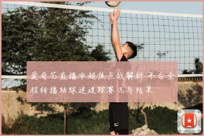 爱奇艺直播中超焦点战解析 平台全程转播助球迷追踪赛况与结果