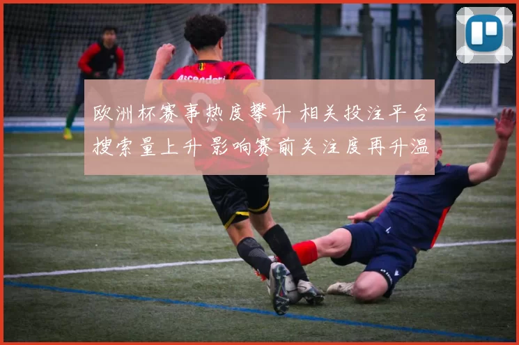欧洲杯赛事热度攀升 相关投注平台搜索量上升 影响赛前关注度再升温
