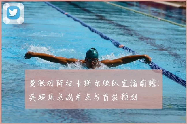 曼联对阵纽卡斯尔联队直播前瞻：英超焦点战看点与首发预测
