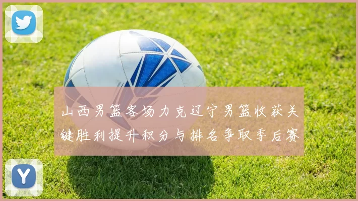 山西男篮客场力克辽宁男篮收获关键胜利提升积分与排名争取季后赛席位
