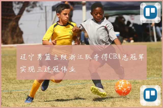 辽宁男篮击败浙江队夺得CBA总冠军实现三连冠伟业