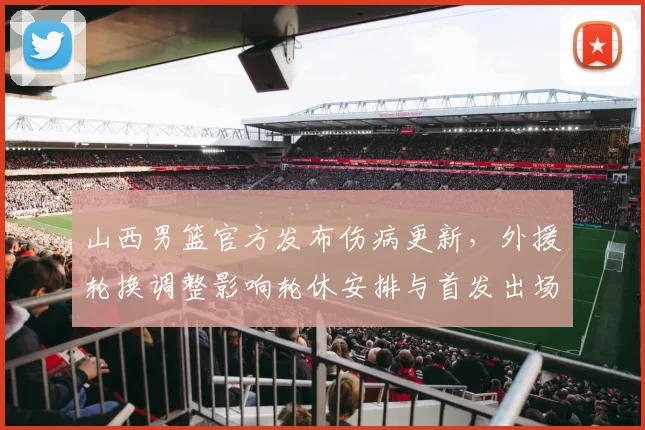 山西男篮官方发布伤病更新,外援轮换调整影响轮休安排与首发出场时间