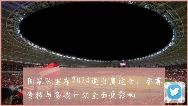 国家队宣布2024退出奥运会，参赛资格与备战计划全面受影响