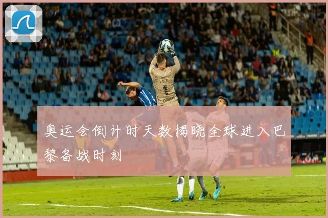 奥运会倒计时天数揭晓全球进入巴黎备战时刻