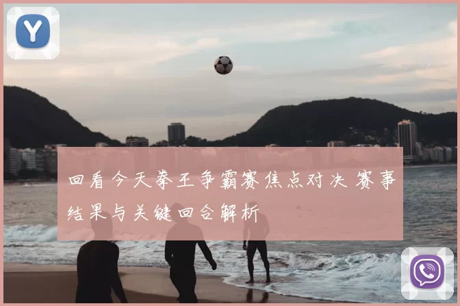 回看今天拳王争霸赛焦点对决 赛事结果与关键回合解析