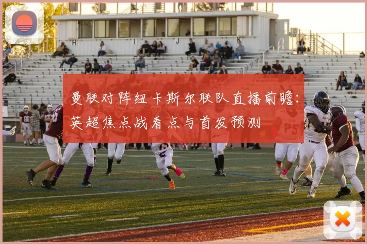 曼联对阵纽卡斯尔联队直播前瞻：英超焦点战看点与首发预测