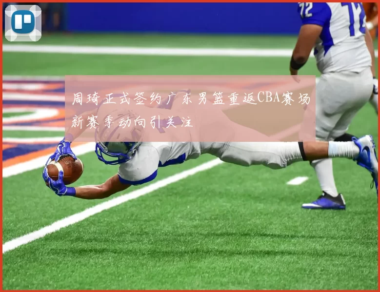 周琦正式签约广东男篮重返CBA赛场新赛季动向引关注