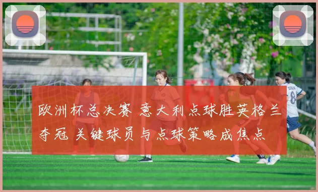 欧洲杯总决赛 意大利点球胜英格兰夺冠 关键球员与点球策略成焦点