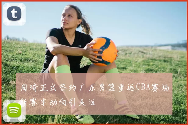 周琦正式签约广东男篮重返CBA赛场新赛季动向引关注