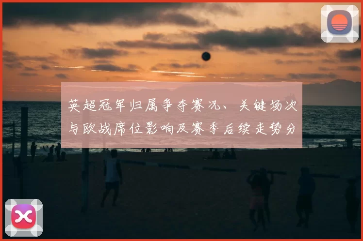 英超冠军归属争夺赛况、关键场次与欧战席位影响及赛季后续走势分析