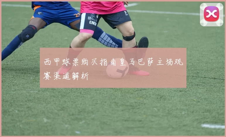 西甲球票购买指南皇马巴萨主场观赛渠道解析