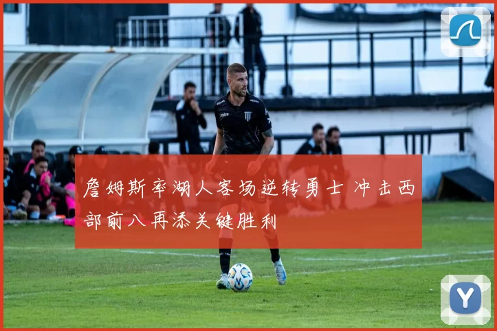 詹姆斯率湖人客场逆转勇士 冲击西部前八再添关键胜利