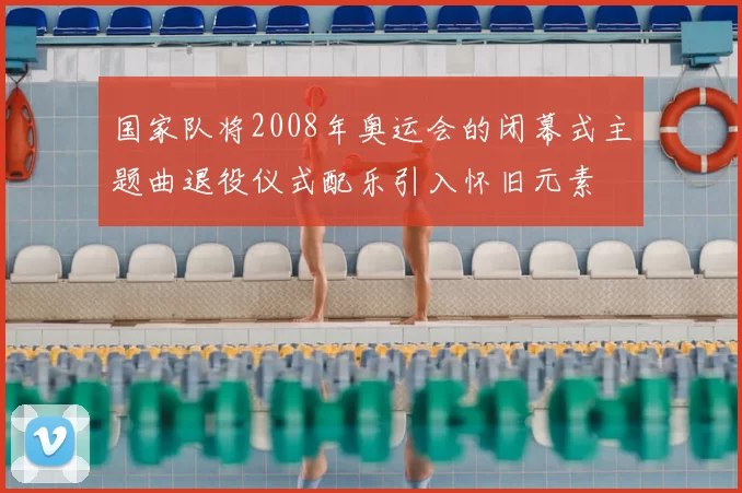 国家队将2008年奥运会的闭幕式主题曲退役仪式配乐引入怀旧元素