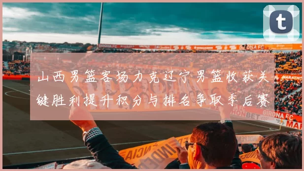 山西男篮客场力克辽宁男篮收获关键胜利提升积分与排名争取季后赛席位