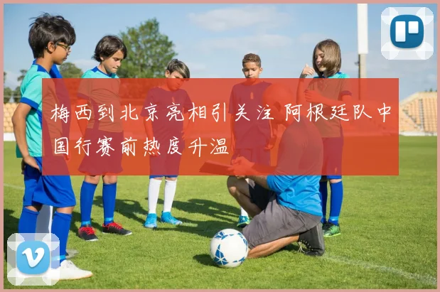 梅西到北京亮相引关注 阿根廷队中国行赛前热度升温