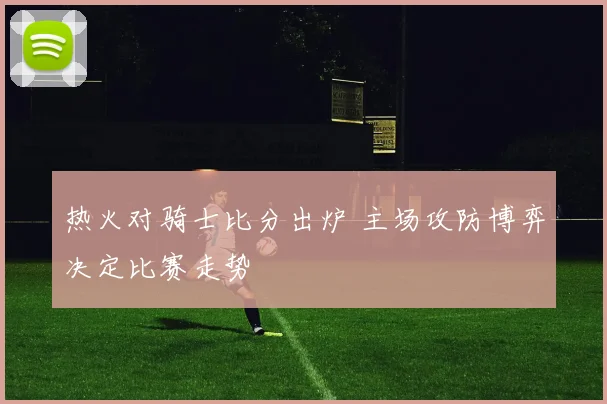热火对骑士比分出炉 主场攻防博弈决定比赛走势