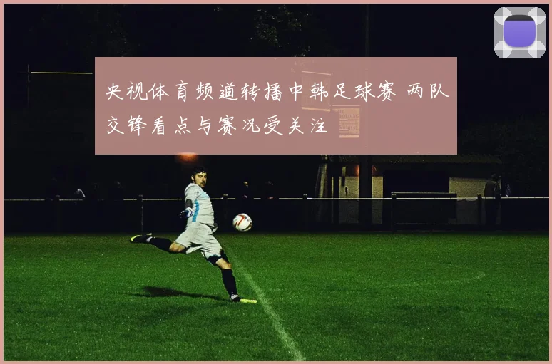 央视体育频道转播中韩足球赛 两队交锋看点与赛况受关注