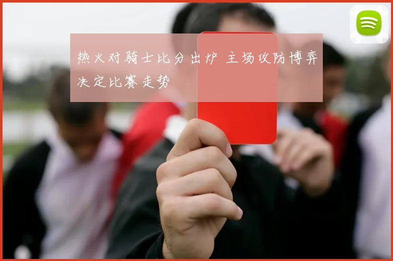 热火对骑士比分出炉 主场攻防博弈决定比赛走势