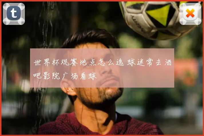 世界杯观赛地点怎么选 球迷常去酒吧影院广场看球