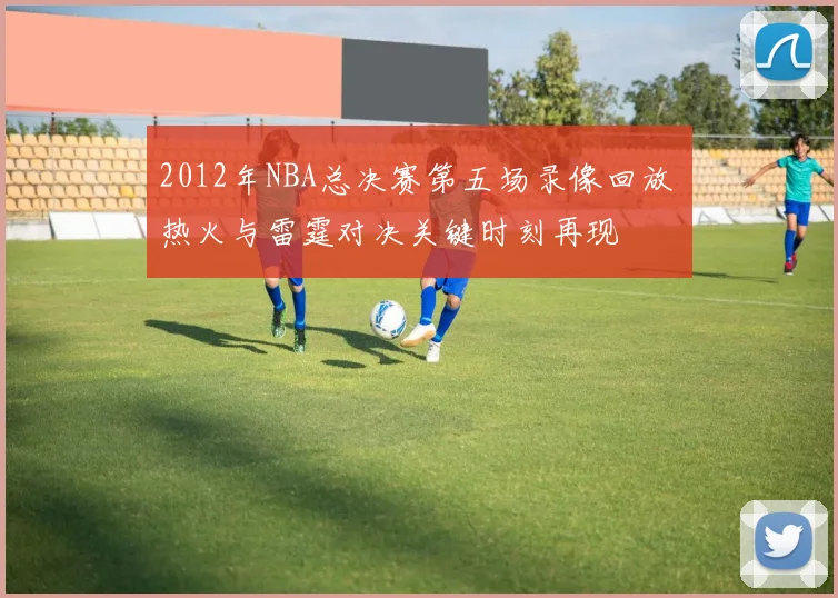 2012年NBA总决赛第五场录像回放 热火与雷霆对决关键时刻再现