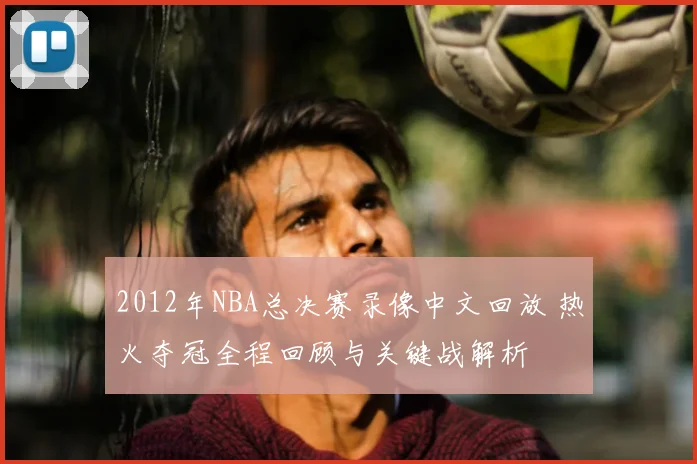2012年NBA总决赛录像中文回放 热火夺冠全程回顾与关键战解析