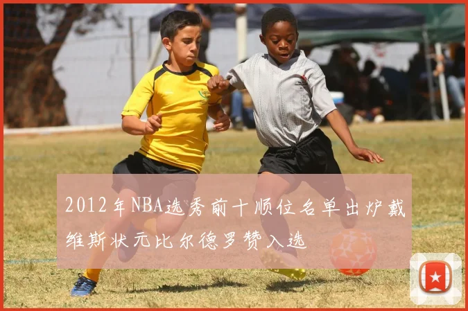 2012年NBA选秀前十顺位名单出炉戴维斯状元比尔德罗赞入选