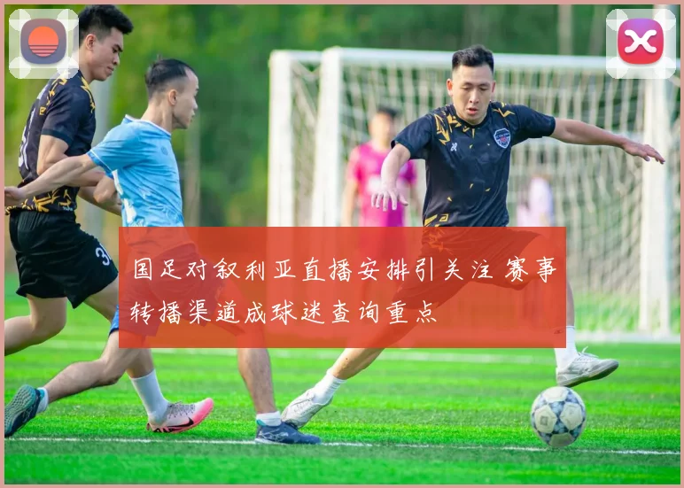 国足对叙利亚直播安排引关注 赛事转播渠道成球迷查询重点