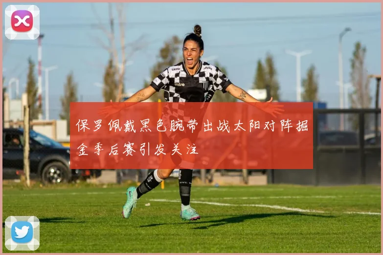 保罗佩戴黑色腕带出战太阳对阵掘金季后赛引发关注
