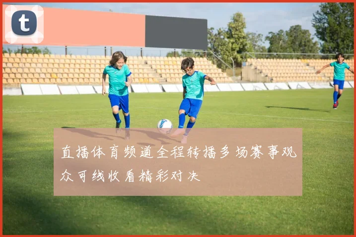直播体育频道全程转播多场赛事观众可线收看精彩对决