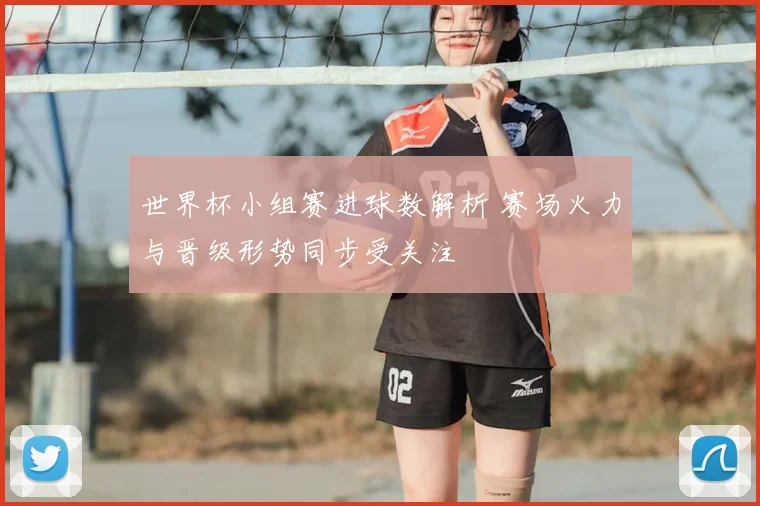 世界杯小组赛进球数解析 赛场火力与晋级形势同步受关注