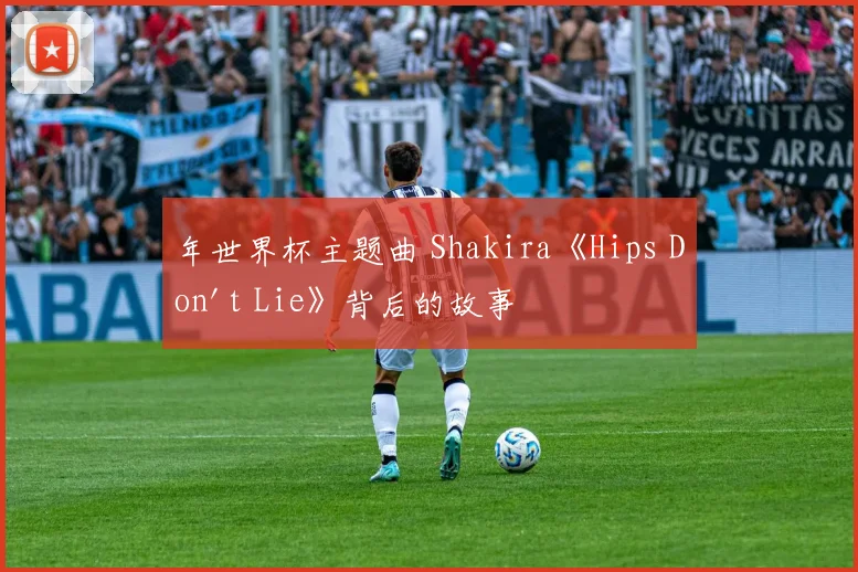 年世界杯主题曲 Shakira《Hips Don't Lie》背后的故事