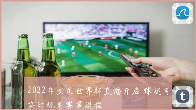 2022年女足世界杯直播开启 球迷可实时观看赛事进程