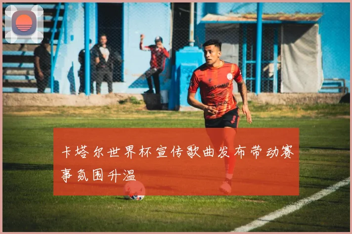 卡塔尔世界杯宣传歌曲发布带动赛事氛围升温