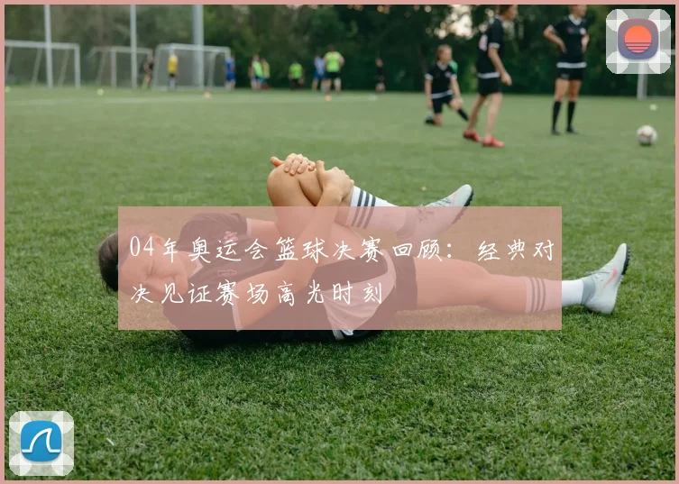 04年奥运会篮球决赛回顾：经典对决见证赛场高光时刻