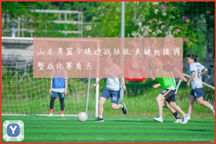 山东男篮今晚迎战劲敌 关键轮换调整成比赛看点