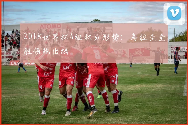 2018世界杯A组积分形势：乌拉圭全胜领跑出线
