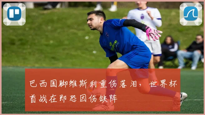 巴西国脚维斯利重伤落泪，世界杯首战在即恐因伤缺阵